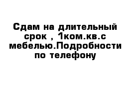 Сдам на длительный срок , 1ком.кв.с мебелью.Подробности по телефону